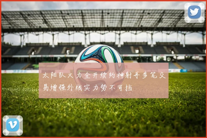 太阳队火力全开续约神射手多笔交易增强外线实力势不可挡