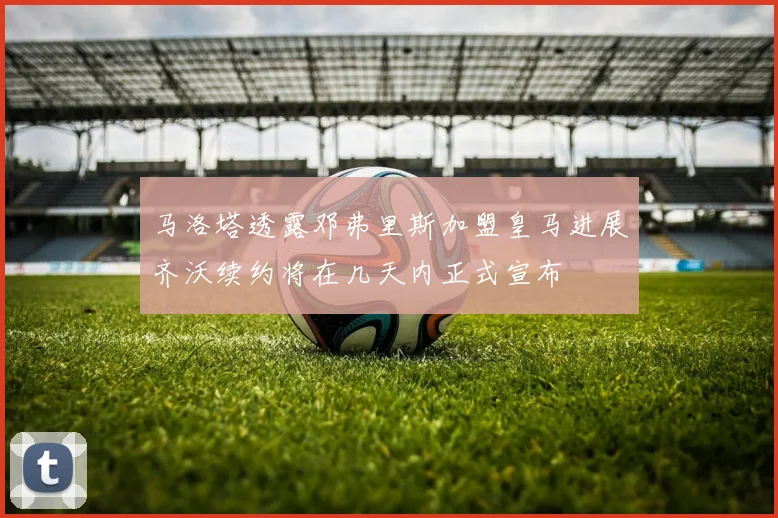 马洛塔透露邓弗里斯加盟皇马进展齐沃续约将在几天内正式宣布