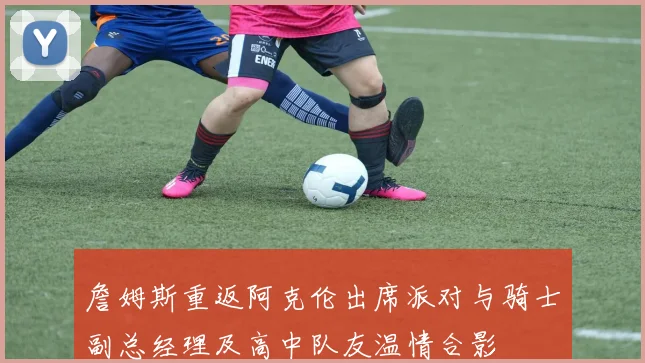 詹姆斯重返阿克伦出席派对与骑士副总经理及高中队友温情合影